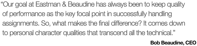 Our goal at Eastman & Beaudine has always been to keep quality of performance as the key focal point in successfully handling assignments. Our objective is to fill positions in such a way that the results exceed our clients’ expectations.